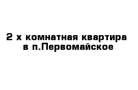 2-х комнатная квартира  в п.Первомайское